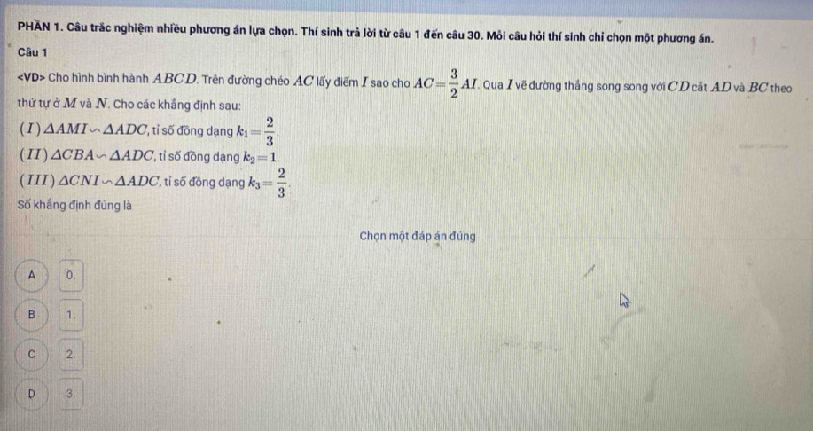 PHAN 1. Câu trắc nghiệm nhiều phương án lựa chọn. Thí sinh trả lời từ câu 1 đến câu 30. Mỏi câu hỏi thí sinh chỉ chọn một phương án.
Câu 1
∠ VD> Cho hình bình hành ABCD. Trên đường chéo AC lấy điểm I sao cho AC= 3/2 AL Qua I vẽ đường thắng song song với CD cắt AD và BC theo
thứ tự ở M và N. Cho các khắng định sau:
(I) △ AMI∽ △ ADC ', ti số đồng dạng k_1= 2/3 . 
(II ) △ CBA∽ △ ADC , ti số đồng dạng k_2=1. 
( III) △ CNI∽ △ ADC ' tỉ số đồng dạng k_3= 2/3 . 
Số khắng định đúng là
Chọn một đáp án đúng
A 0.
B 1.
C 2.
D 3.