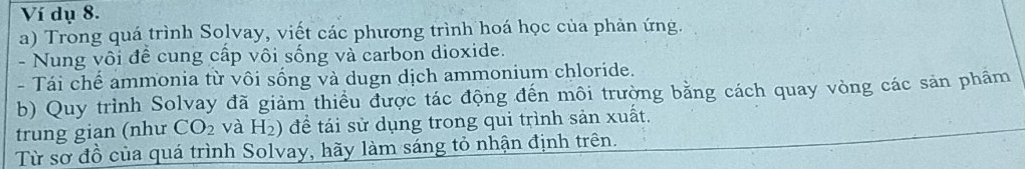 Ví dụ 8. 
a) Trong quá trình Solvay, viết các phương trình hoá học của phản ứng. 
- Nung vôi đề cung cấp vôi sống và carbon dioxide. 
- Tái chể ammonia từ vôi sống và dugn dịch ammonium chloride. 
b) Quy trình Solvay đã giảm thiều được tác động đến môi trường bằng cách quay vòng các sản phẩm 
trung gian (như CO_2 và H_2) để tái sử dụng trong qui trình sản xuất. 
Từ sơ đồ của quá trình Solvay, hãy làm sáng tỏ nhận định trên.