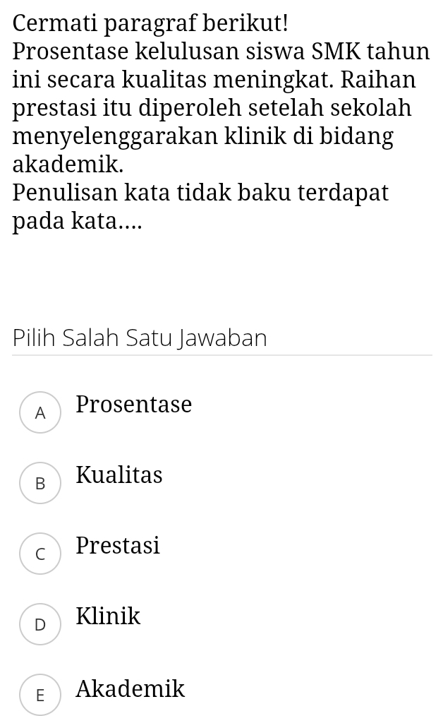 Cermati paragraf berikut!
Prosentase kelulusan siswa SMK tahun
ini secara kualitas meningkat. Raihan
prestasi itu diperoleh setelah sekolah
menyelenggarakan klinik di bidang
akademik.
Penulisan kata tidak baku terdapat
pada kata....
Pilih Salah Satu Jawaban
A Prosentase
B Kualitas
C Prestasi
D Klinik
F Akademik