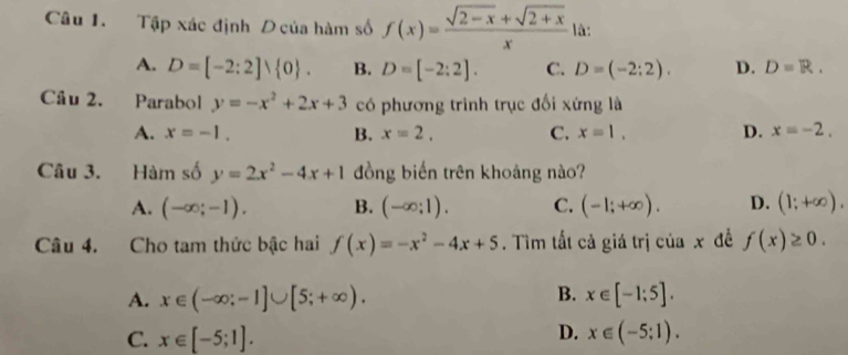 Tập xác định D của hàm số f(x)= (sqrt(2-x)+sqrt(2+x))/x  là:
A. D=[-2:2]vee  0. B. D=[-2:2]. C. D=(-2:2). D. D=R. 
Cầu 2. Parabol y=-x^2+2x+3 có phương trình trục đối xứng là
A. x=-1. B. x=2. C. x=1. D. x=-2. 
Câu 3. Hàm số y=2x^2-4x+1 đồng biến trên khoảng nào?
A. (-∈fty ;-1). B. (-∈fty ;1). C. (-1;+∈fty ). D. (1;+∈fty ). 
Câu 4. Cho tam thức bậc hai f(x)=-x^2-4x+5. Tìm tất cả giá trị của x đề f(x)≥ 0.
B.
A. x∈ (-∈fty ;-1]∪ [5;+∈fty ). x∈ [-1;5].
D.
C. x∈ [-5;1]. x∈ (-5;1).