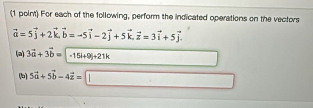 For each of the following, perform the indicated operations on the vectors
vector a=5vector j+2vector k, vector b=-5vector i-2vector j+5vector k, vector z=3vector i+5vector j. 
(a) 3vector a+3vector b=-15vector i+9j+21k
□  
(b) 5vector a+5vector b-4vector z=□