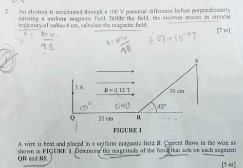 An electron is accelerated through a 100 V potential difference before perpendicularly 
entering a uniform magnetic field. Inside the field, the electron moves in circular 
trajectory of radius 4 cm, calculate the magnetic field. 
[ 7 m ] 
S 
3 A B=0.12T 30 cm
42°
Q 20 cm R
FIGURE 1 
A wire is bent and placed in a uniform magnetic field B. Current flows in the wire as 
shown in FIGURE 1. Determing the magnitude of the force that acts on each segment
QR and RS. 
[ 5 m ]