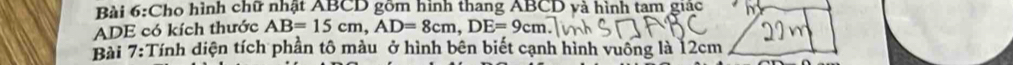 Cho hình chữ nhật ABCD gồm hình thang ABCD và hình tam giác 
ADE có kích thước AB=15cm, AD=8cm, DE=9cm
Bài 7:Tính diện tích phần tô màu ở hình bên biết cạnh hình vuông là 12cm