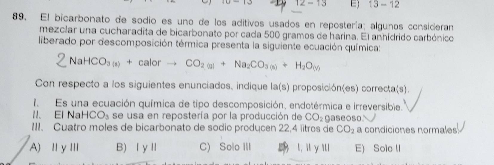 0-10
12-13 E) 13-12
89. El bicarbonato de sodio es uno de los aditivos usados en repostería; algunos consideran
mezclar una cucharadita de bicarbonato por cada 500 gramos de harina. El anhídrido carbónico
liberado por descomposición térmica presenta la siguiente ecuación química:
NaHCO_3(8)+calorto CO_2(g)+Na_2CO_3(s)+H_2O_(v)
Con respecto a los siguientes enunciados, indique la(s) proposición(es) correcta(s).
I Es una ecuación química de tipo descomposición, endotérmica e irreversible.
II、El Na HCO_3 se usa en repostería por la producción de CO_2 gaseoso.
III. Cuatro moles de bicarbonato de sodio producen 22,4 litros de CO_2 a condiciones normales
A) ⅢyⅢ B)ⅠyⅡ C) Solo III E  I, I y I E) Solo II