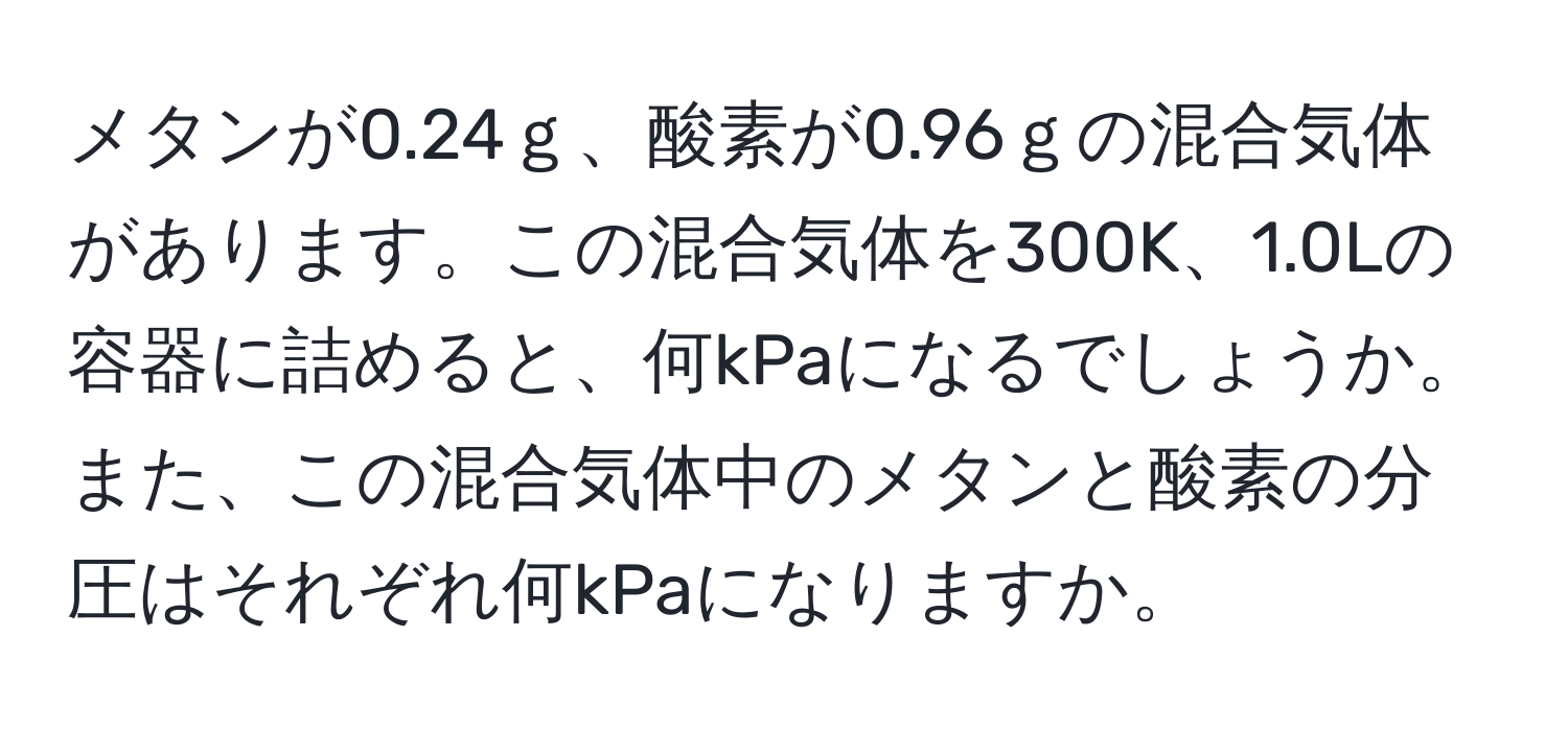 メタンが0.24ｇ、酸素が0.96ｇの混合気体があります。この混合気体を300K、1.0Lの容器に詰めると、何kPaになるでしょうか。また、この混合気体中のメタンと酸素の分圧はそれぞれ何kPaになりますか。