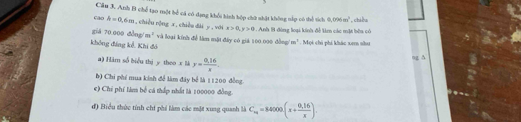 Anh B chế tạo một bể cá có dạng khổi hình hộp chữ nhật không nắp có thể tích 0.096m^3 , chiều
cao h=0.6m , chiều rộng x, chiều dài y, với x>0, y>0. Anh B đùng loại kính để làm các mặt bên có
giá 70.000 đồng/ m^2 và loại kính để làm mặt đây có giả 100.000 thea m^3. Mọi chi phi khác xem như
không đáng kể. Khi đó
a) Hàm số biểu thị y theo x là y= (0.16)/x . 
ng ∆
b) Chi phí mua kính để làm đây bể là 11200 đồng.
c) Chi phí làm bề cá thấp nhất là 100000 đồng.
d) Biểu thức tính chỉ phí làm các mặt xung quanh là C_x4=84000.(x+ (0.16)/x ).