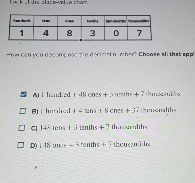 Look at the place-value chart.
How can you decompose the decimal number? Choose all that appl
A) 1hundred+48ones+3 - 3 tenths+7 thousandths
B) 1hundred+4tens+8ones+37tho usandths
C) 148tens+3 tenths+7 thousandths
D) 148ones+ 3 tenths + 7 thousandths