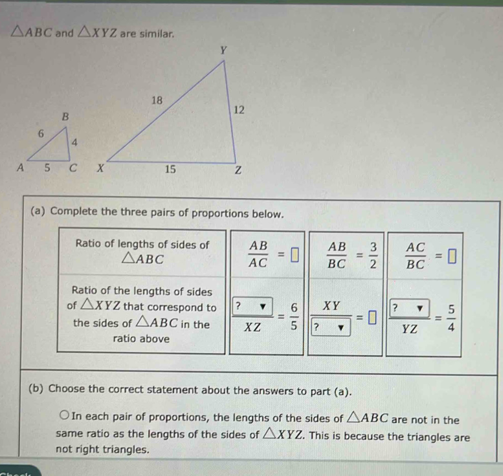 △ ABC and △ XYZ are similar. 
(a) Complete the three pairs of proportions below. 
Ratio of lengths of sides of  AB/AC =□  AB/BC = 3/2   AC/BC =□
△ ABC
Ratio of the lengths of sides 
of △ XYZ that correspond to frac  ?XZ= 6/5  frac XYboxed ?=□ frac  ?YZ= 5/4 
the sides of △ ABC in the 
ratio above 
(b) Choose the correct statement about the answers to part (a). 
In each pair of proportions, the lengths of the sides of △ ABC are not in the 
same ratio as the lengths of the sides of △ XYZ. This is because the triangles are 
not right triangles.