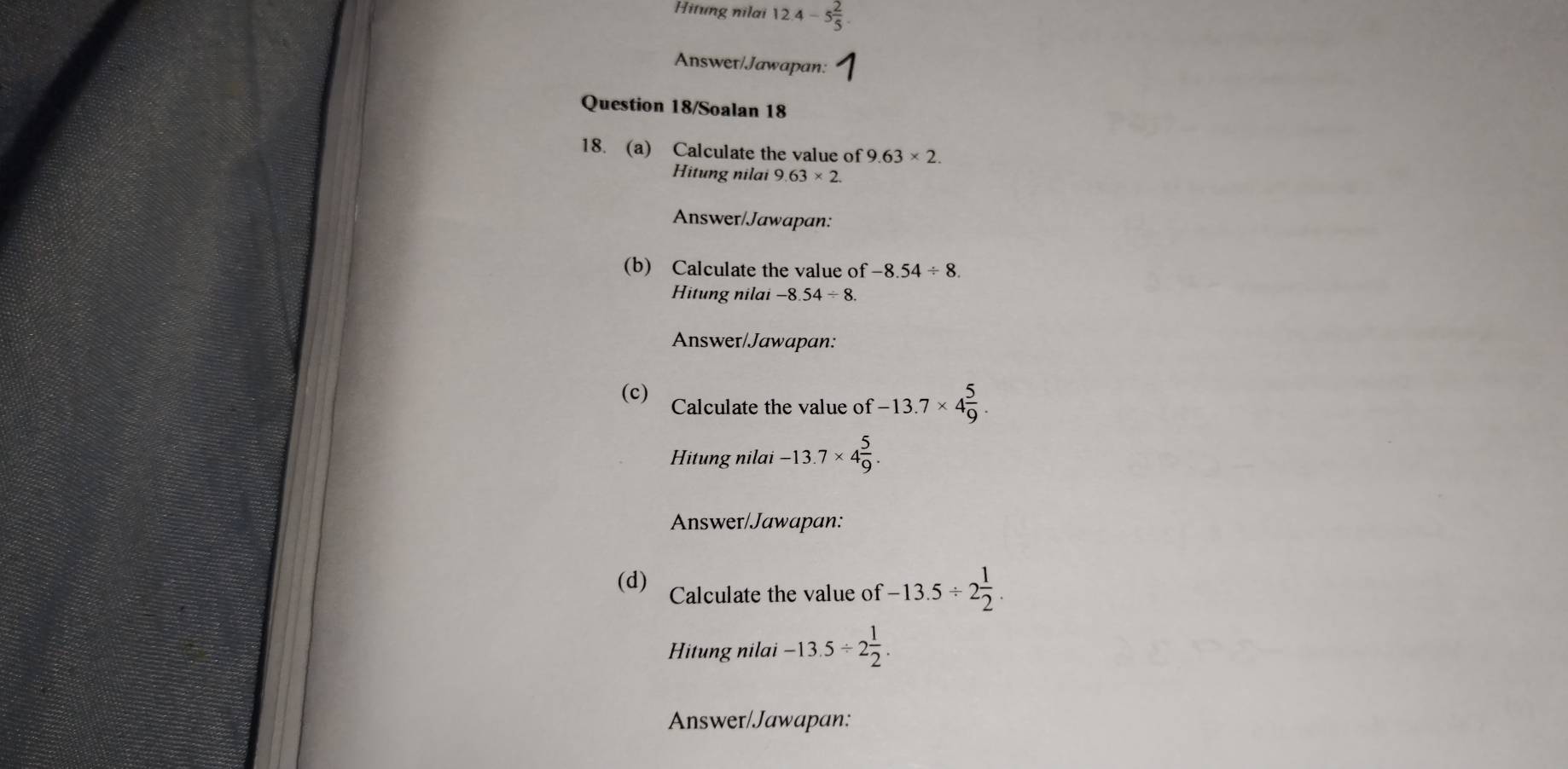 Hitung nilai 12.4-5 2/5 . 
Answer/Jawapan: 
Question 18/Soalan 18 
18. (a) Calculate the value of 9.63* 2. 
Hitung nilai 9.63* 2. 
Answer/Jawapan: 
(b) Calculate the value of -8.54/ 8. 
Hitung nilai -8.54/ 8. 
Answer/Jawapan: 
(c) Calculate the value of -13.7* 4 5/9 . 
Hitung nilai -13.7* 4 5/9 . 
Answer/Jawapan: 
(d) Calculate the value of -13.5/ 2 1/2 . 
Hitung nilai -13.5/ 2 1/2 . 
Answer/Jawapan: