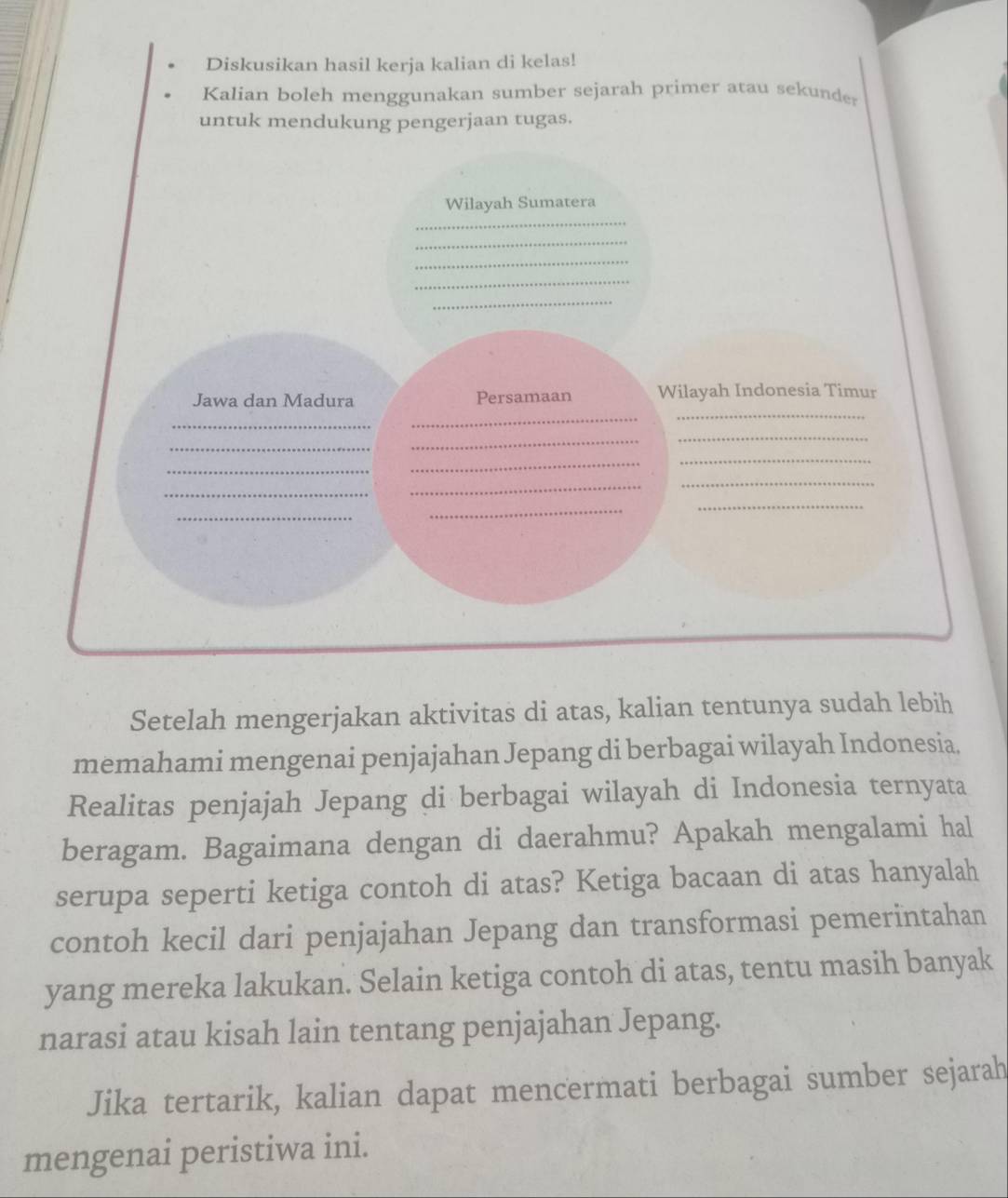 Diskusikan hasil kerja kalian di kelas! 
Kalian boleh menggunakan sumber sejarah primer atau sekunder 
untuk mendukung pengerjaan tugas. 
_ 
Wilayah Sumatera 
_ 
_ 
_ 
_ 
_ 
Jawa dan Madura Persamaan Wilayah Indonesia Timur 
_ 
_ 
_ 
_ 
_ 
_ 
_ 
_ 
_ 
_ 
_ 
_ 
_ 
_ 
Setelah mengerjakan aktivitas di atas, kalian tentunya sudah lebih 
memahami mengenai penjajahan Jepang di berbagai wilayah Indonesia. 
Realitas penjajah Jepang di berbagai wilayah di Indonesia ternyata 
beragam. Bagaimana dengan di daerahmu? Apakah mengalami hal 
serupa seperti ketiga contoh di atas? Ketiga bacaan di atas hanyalah 
contoh kecil dari penjajahan Jepang dan transformasi pemerintahan 
yang mereka lakukan. Selain ketiga contoh di atas, tentu masih banyak 
narasi atau kisah lain tentang penjajahan Jepang. 
Jika tertarik, kalian dapat mencermati berbagai sumber sejarah 
mengenai peristiwa ini.