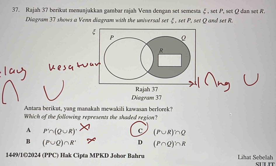 Rajah 37 berikut menunjukkan gambar rajah Venn dengan set semesta ξ , set P, set Q dan set R.
Diagram 37 shows a Venn diagram with the universal set ξ, set P, set Q and set R.
P
R
Rajah 37
Diagram 37
Antara berikut, yang manakah mewakili kawasan berlorek?
Which of the following represents the shaded region?
A P'∩ (Q∪ R)'
c (P∪ R)'∩ Q
B (P∪ Q)∩ R'
D (P∩ Q)'∩ R
1449/1©2024 (PPC) Hak Cipta MPKD Johor Bahru Lihat Sebelah
SULIT