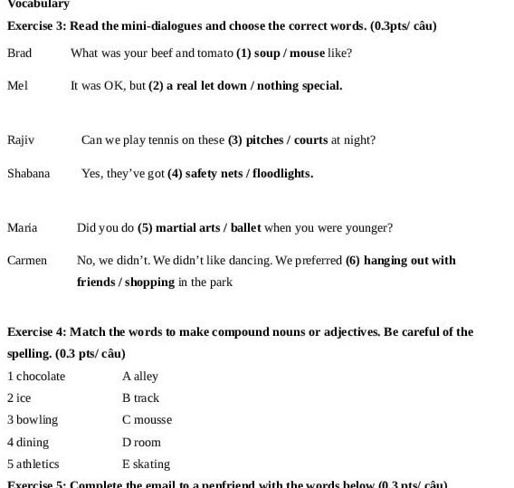 Vocabulary
Exercise 3: Read the mini-dialogues and choose the correct words. (0.3pts/ câu)
Brad What was your beef and tomato (1) soup / mouse like?
Mel It was OK, but (2) a real let down / nothing special.
Rajiv Can we play tennis on these (3) pitches / courts at night?
Shabana Yes, they’ve got (4) safety nets / floodlights.
Maria Did you do (5) martial arts / ballet when you were younger?
Carmen No, we didn’t. We didn’t like dancing. We preferred (6) hanging out with
friends / shopping in the park
Exercise 4: Match the words to make compound nouns or adjectives. Be careful of the
spelling. (0.3 pts/ câu)
1 chocolate A alley
2 ice B track
3 bowling C mousse
4 dining D room
5 athletics E skating
Exercise 5: Complete the email to a penfriend with the words below (0.3 nts/ câu)