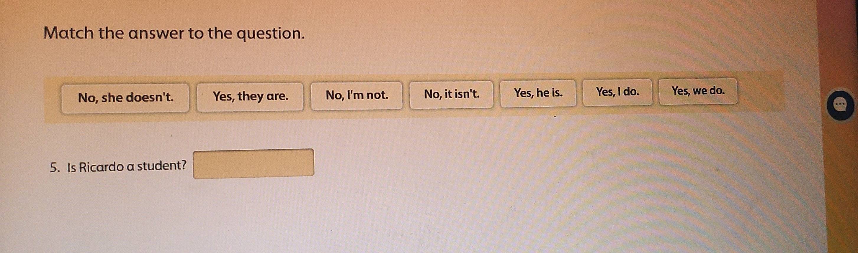 Match the answer to the question.
No, she doesn't. Yes, they are. No, I'm not. No, it isn't. Yes, he is. Yes, I do. Yes, we do.
5. Is Ricardo a student?