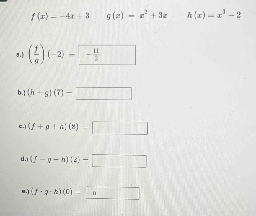 f(x)=-4x+3 g(x)=x^2+3x h(x)=x^3-2
a.) ( f/g )(-2)=- 11/2 
b.) (h+g)(7)=□
c.) (f+g+h)(8)=□
d.) (f-g-h)(2)=□
e.) (f· g· h)(0)=0