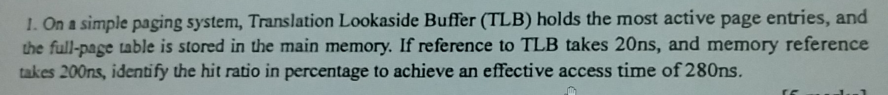 On a simple paging system, Translation Lookaside Buffer (TLB) holds the most active page entries, and 
the full-page table is stored in the main memory. If reference to TLB takes 20ns, and memory reference 
takes 200ns, identify the hit ratio in percentage to achieve an effective access time of 280ns.