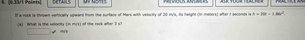 DETAILS MY NOTES PRÉVIOUS ANSWERs Asr voür Teacher pr a c t c e a n 
If a rock is thrown vertically upward from the surface of Mars with velocity of 20 m/s, its height (in meters) after t seconds is h=20t-1.86t^2. 
(a) What is the velocity (in m/s) of the rock after 3 s?
m/s