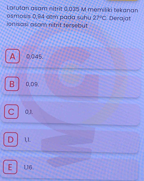 Larutan asam nitrit 0,035 M memiliki tekanan
osmosis 0,94 atm pada suhu 27°C. Derajat
ionisasi asam nitrit tersebut
A . 0,045.
B 0,09.
C 0,1.
D 1,1.
E 1,16.