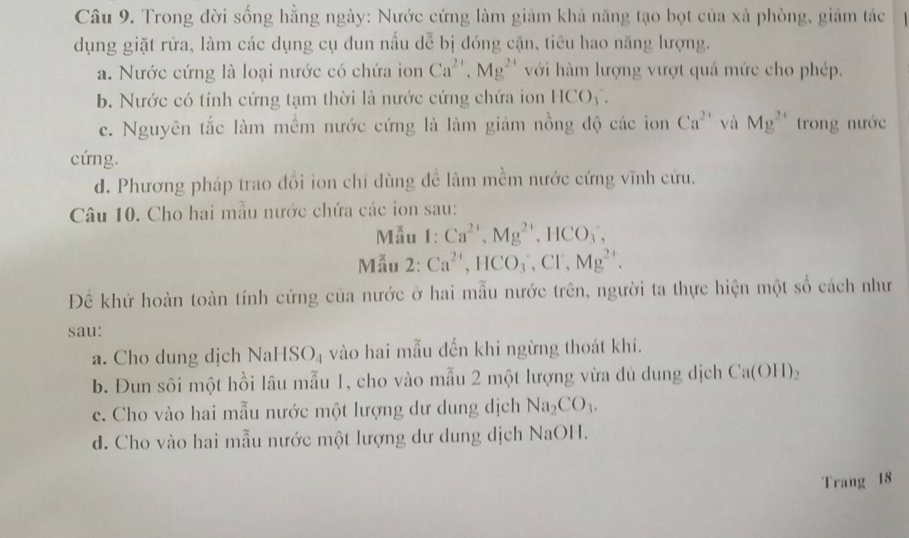 Trong đời sống hằng ngày: Nước cứng làm giảm khả năng tạo bọt của xà phòng, giảm tác
5. 
dụng giặt rửa, làm các dụng cụ dun nấu , * bị đóng cặn, tiêu hao năng lượng.
a. Nước cứng là loại nước có chứa ion Ca^(2+), Mg^(2+) với hàm lượng vượt quả mức cho phép.
b. Nước có tính cứng tạm thời là nước cứng chứa ion HCO_3.
c. Nguyên tắc làm mềm nước cứng là làm giảm nồng độ các ion Ca^(2+) và Mg^(2+) trong nước
cứng.
d. Phương pháp trao đổi ion chỉ dùng để làm mềm nước cứng vĩnh cứu.
Câu 10. Cho hai mẫu nước chứa các ion sau:
Mẫu 1: Ca^(2+), Mg^(2+), HCO_3, 
Mẫu 2: Ca^(2+), HCO_3, Cl^-, Mg^(2+). 
Để khử hoàn toàn tính cứng của nước ở hai mẫu nước trên, người ta thực hiện một số cách như
sau:
a. Cho dung dịch NaHSO₄ vào hai mẫu đến khi ngừng thoát khí.
b. Đun sôi một hồi lâu mẫu 1, cho vào mẫu 2 một lượng vừa dủ dung dịch Ca(OH)_2
c. Cho vào hai mẫu nước một lượng dư dung dịch Na_2CO_3.
d. Cho vào hai mẫu nước một lượng dư dung dịch NaOH.
Trang 18