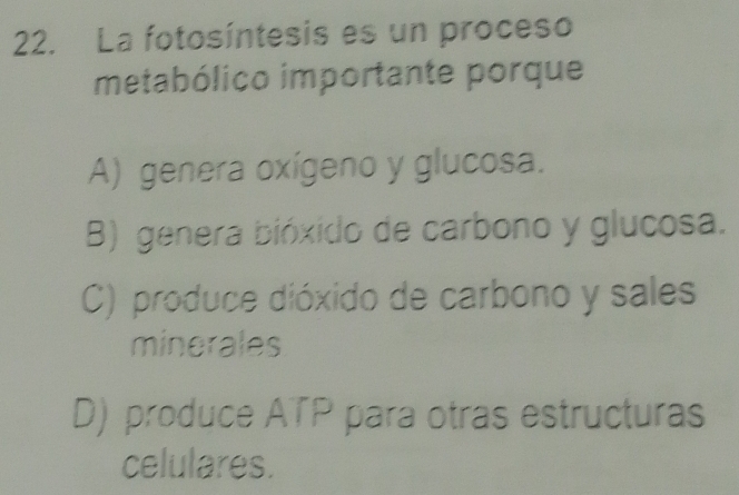 La fotosíntesis es un proceso
metabólico importante porque
A) genera oxígeno y glucosa.
B) genera bióxido de carbono y glucosa.
C) produce dióxido de carbono y sales
minerales
D) produce ATP para otras estructuras
celulares.