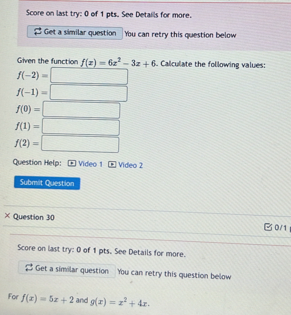 Score on last try: 0 of 1 pts, See Details for more. 
Get a similar question You can retry this question below 
Given the function f(x)=6x^2-3x+6. Calculate the following values:
f(-2)= □
f(-1)=□
f(0)=□
f(1)=□
f(2)=□
Question Help: Video 1 D Video 2 
Submit Question 
× Question 30 
30/1 
Score on last try: 0 of 1 pts. See Details for more. 
Get a similar question You can retry this question below 
For f(x)=5x+2 and g(x)=x^2+4x.