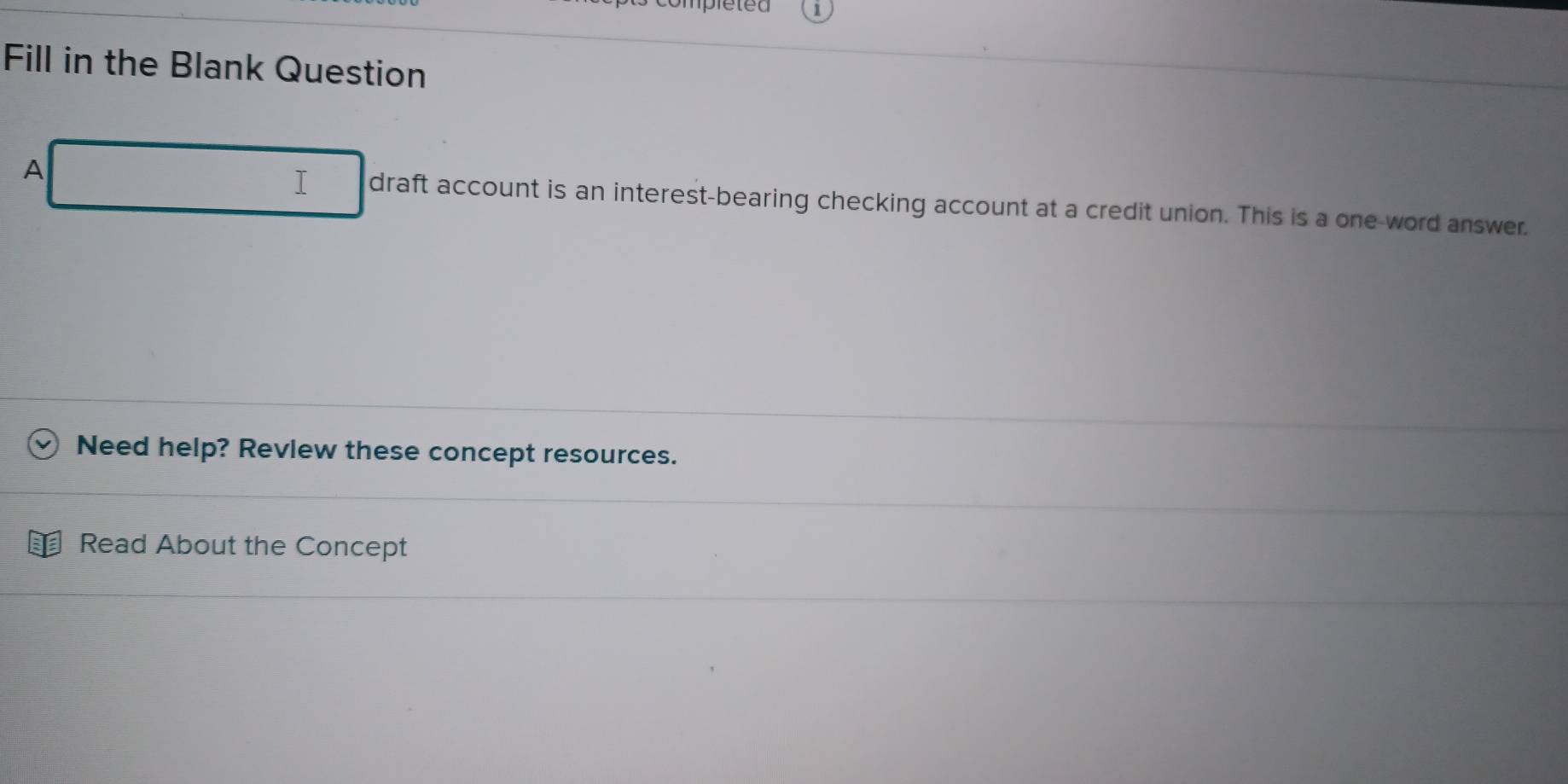 ompléteu 
Fill in the Blank Question 
I 
A draft account is an interest-bearing checking account at a credit union. This is a one-word answer. 
Need help? Revlew these concept resources. 
Read About the Concept