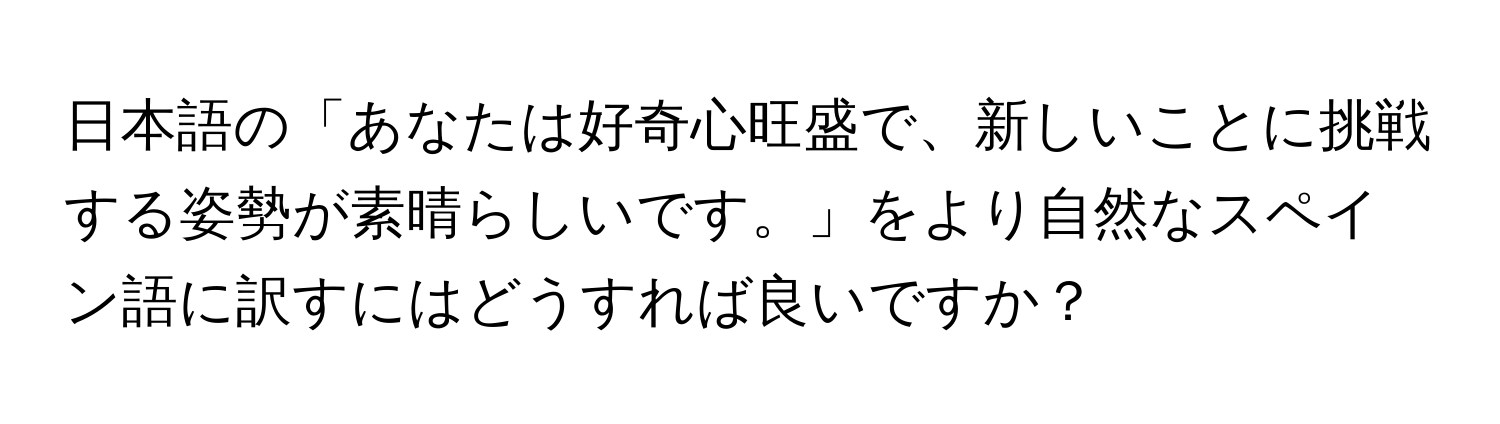 日本語の「あなたは好奇心旺盛で、新しいことに挑戦する姿勢が素晴らしいです。」をより自然なスペイン語に訳すにはどうすれば良いですか？