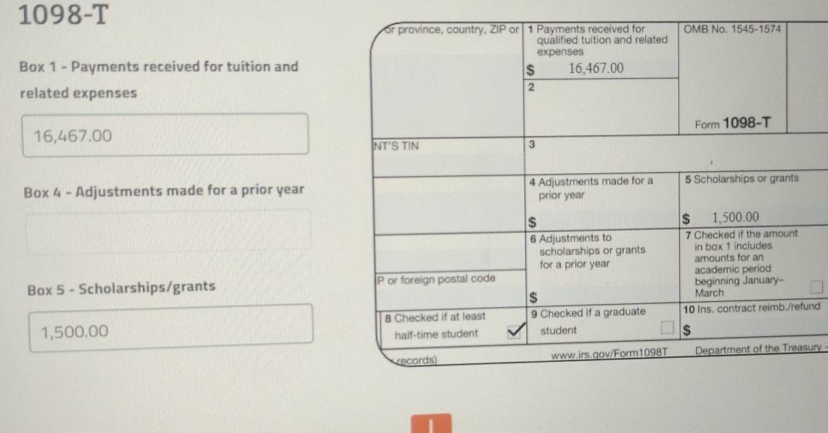 1098-T 
Box 1 - Payments received for tuition and 
related expenses
16,467.00
Box 4 - Adjustments made for a prior year 
Box 5 - Scholarships/grants
1,500.00 und 
ury