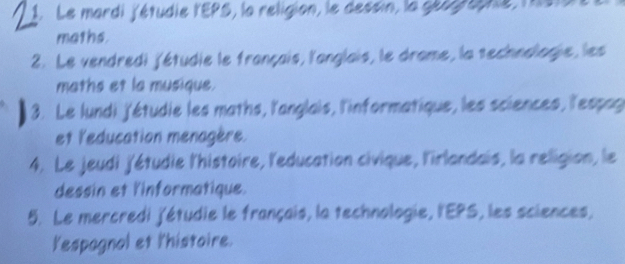 Le mardi l'étudie l'EPS, la religion, le dessin, la géograpne lésta 
maths. 
2. Le vendredi jétudie le français, l'anglais, le drame, la technologie, les 
maths et la musique. 
3. Le lundi j'étudie les maths, l'anglais, l'informatique, les sciences, l'espag 
et l'education menagère. 
4. Le jeudi j'étudie l'histoire, l'education civique, l'irlandais, la religion, le 
dessin et l'informatique. 
5. Le mercredi j'étudie le français, la technologie, l'EPS, les sciences, 
lespagnol et l'histoire.