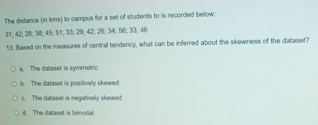 The distance (in kms) to campus for a set of students to is recorded below:
31; 42; 28; 38; 45; 51; 33; 29; 42; 26; 34; 56; 33; 46
13. Based on the measures of central tendency, what can be inferred about the skewness of the dataset?
a. The dataset is symmetric
b. The dataset is positively skewed
c. The dataset is negatively skewed
d. The dataset is bimodal