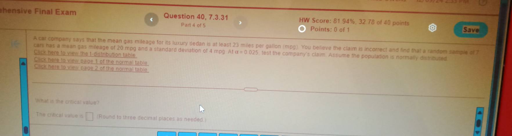 hensive Final Exam Question 40, 7.3.31 HW Score: 81.94%, 32.78 of 40 points 
Part 4 of 5 Points: 0 of 1 save 
A car company says that the mean gas mileage for its luxury sedan is at least 23 miles per gallon (mpg). You believe the claim is incorrect and find that a random sample of 7
cars has a mean gas mileage of 20.mpg and a standard deviation of 4 mpg Atalpha =0.025 , test the company's claim. Assume the population is normally distributed 
Click here to view the t-distribution table 
Click here to view page 1 of the normal table 
a Click here to view page 2 of the normal table 
What is the critical value? 
The critical value is (Round to three decimal places as needed.)