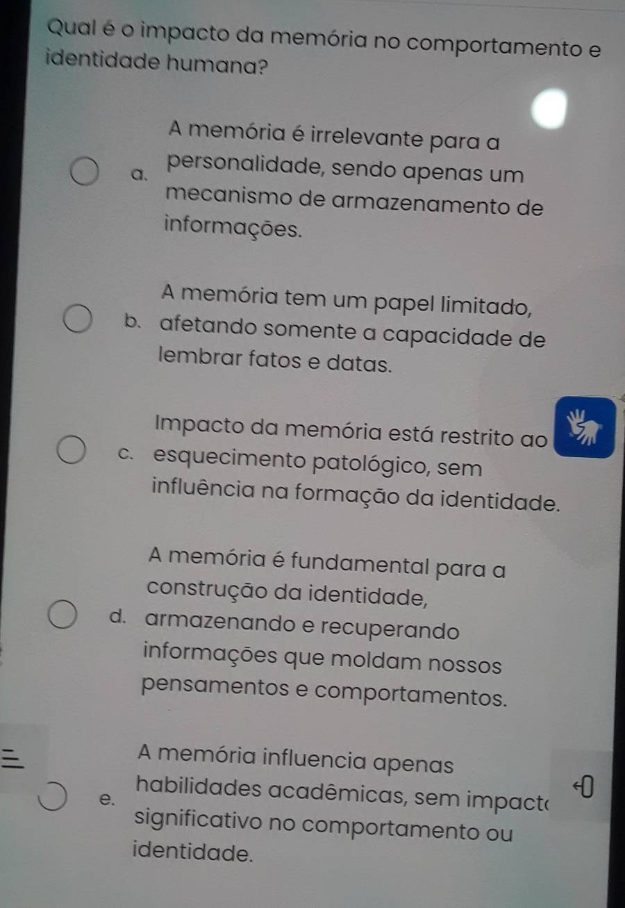 Qual é o impacto da memória no comportamento e
identidade humana?
A memória é irrelevante para a
a. personalidade, sendo apenas um
mecanismo de armazenamento de
informações.
A memória tem um papel limitado,
b. afetando somente a capacidade de
lembrar fatos e datas.
Impacto da memória está restrito ao
c. esquecimento patológico, sem
influência na formação da identidade.
A memória é fundamental para a
construção da identidade,
d. armazenando e recuperando
informações que moldam nossos
pensamentos e comportamentos.

A memória influencia apenas
habilidades acadêmicas, sem impacta
e.
significativo no comportamento ou
identidade.