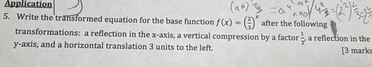 Application 
5. Write the transformed equation for the base function f(x)=( 2/3 )^x after the following 
transformations: a reflection in the x-axis, a vertical compression by a factor  1/2  , a reflection in the 
y-axis, and a horizontal translation 3 units to the left. [3 marks