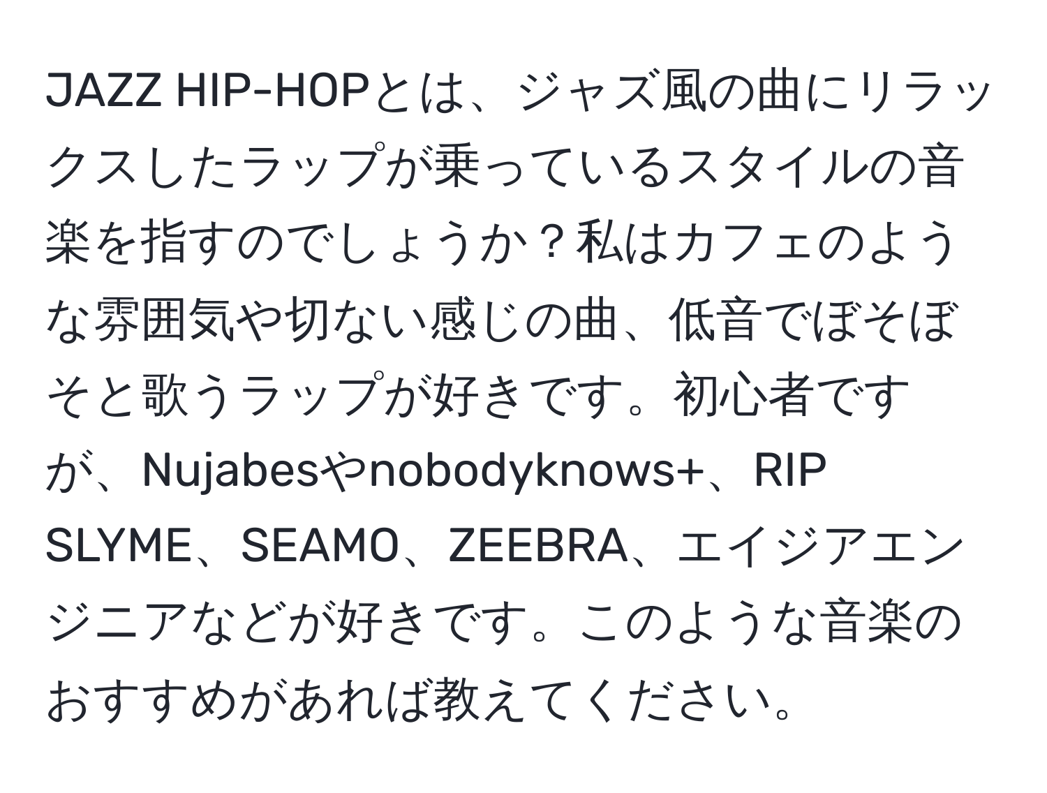 JAZZ HIP-HOPとは、ジャズ風の曲にリラックスしたラップが乗っているスタイルの音楽を指すのでしょうか？私はカフェのような雰囲気や切ない感じの曲、低音でぼそぼそと歌うラップが好きです。初心者ですが、Nujabesやnobodyknows+、RIP SLYME、SEAMO、ZEEBRA、エイジアエンジニアなどが好きです。このような音楽のおすすめがあれば教えてください。