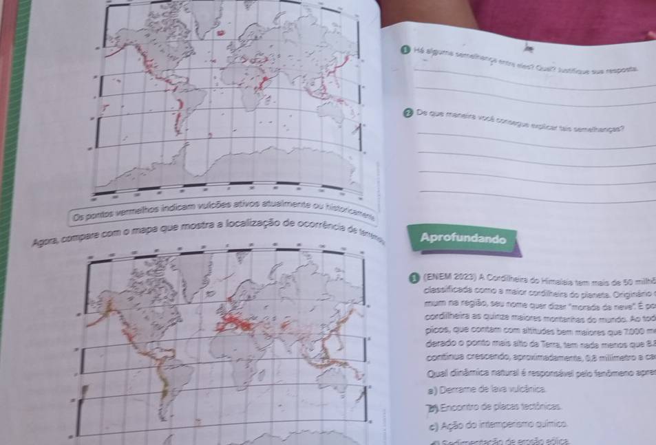 á Há alguma sémelirança entr eles? Quel? lustifique sue resposta
_
_
@ De que maneira vocé consegue explicar tais semelhanças?
_
_
_
Agomapa que mostra a locali ocorrência de Aprofundando
O (ENEM 2023) A Cordilheira do Himalaia tem mais de 50 milhã
classificada como a maior cordilheira do planeta. Originário e
mum na região, seu nome quer dízer "morada da neve" É po
cordillheira as quinze maiores montarhas do mundo. Ao tod
picos, que contám com altitudes bem maiores que 7000 mi
derado o ponto mais alto da Terra, tem nada manos que 8.1
contínua crescendo, aproximadamente, 0,8 millímetro a ca
Qual dinâmica natural é responsável pelo fenômeno aprer
a) Derrame de lava vulcânica.
2 Encontro de placas tectônicas
c) Ação do intemperismo químico.
A S a dm entação de amsão ecica