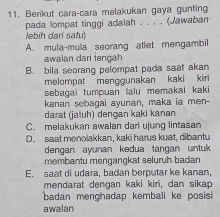 Berikut cara-cara melakukan gaya gunting
pada lompat tinggi adalah . . . . (Jawaban
lebih dari satu)
A. mula-mula seorang atlet mengambil
awalan dari tengah
B. bila seorang pelompat pada saat akan
melompat menggunakan kaki kiri
sebagai tumpuan lalu memakai kaki
kanan sebagai ayunan, maka ia men-
darat (jatuh) dengan kaki kanan
C. melakukan awalan dari ujung lintasan
D. saat menolakkan, kaki harus kuat, dibantu
dengan ayunan kedua tangan untuk
membantu mengangkat seluruh badan
E. saat di udara, badan berputar ke kanan,
mendarat dengan kaki kiri, dan sikap
badan menghadap kembali ke posisi
awalan