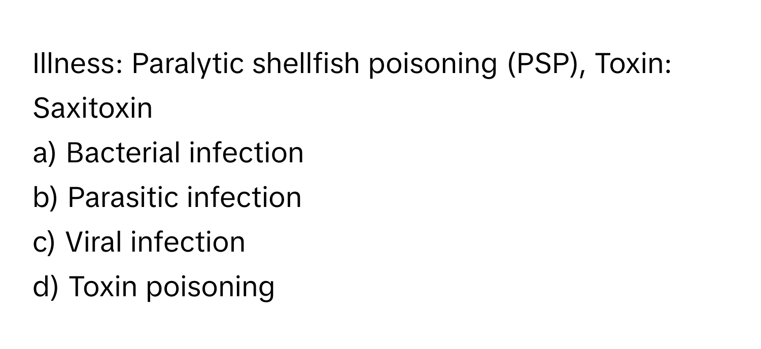 Illness: Paralytic shellfish poisoning (PSP), Toxin: Saxitoxin

a) Bacterial infection 
b) Parasitic infection 
c) Viral infection 
d) Toxin poisoning