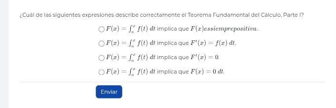 ¿Cuál de las siguientes expresiones describe correctamente el Teorema Fundamental del Cálculo, Parte I?
F(x)=∈t _a^xf(t) dt implica que F(x) essiemprepositiva.
F(x)=∈t _a^xf(t) dt implica que F'(x)=f(x) dt. .
F(x)=∈t _a^xf(t) dt implica que F'(x)=0.
F(x)=∈t _a^xf(t) dt implica que F(x)=0 dt.
Enviar