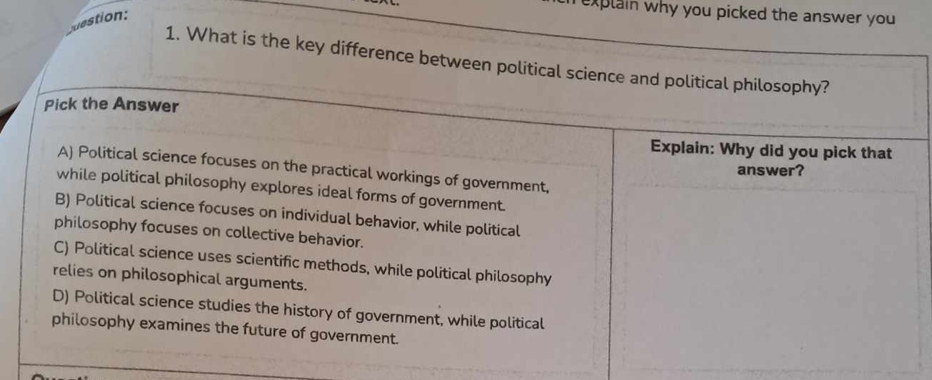 uestion:
explain why you picked the answer you 
1. What is the key difference between political science and political philosophy?
Pick the Answer
Explain: Why did you pick that
A) Political science focuses on the practical workings of government,
answer?
while political philosophy explores ideal forms of government.
B) Political science focuses on individual behavior, while political
philosophy focuses on collective behavior.
C) Political science uses scientific methods, while political philosophy
relies on philosophical arguments.
D) Political science studies the history of government, while political
philosophy examines the future of government.