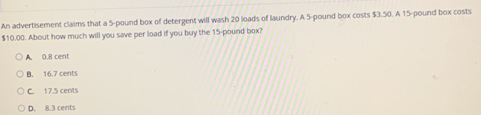 An advertisement claims that a 5-pound box of detergent will wash 20 loads of laundry. A 5-pound box costs $3.50. A 15-pound box costs
$10.00. About how much will you save per load if you buy the 15-pound box?
A. 0.8 cent
B. 16.7 cents
C. 17.5 cents
D. 8.3 cents