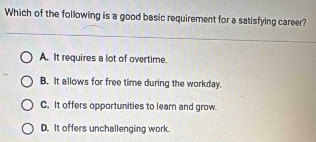 Which of the following is a good basic requirement for a satisfying career?
A. It requires a lot of overtime.
B. It allows for free time during the workday.
C. It offers opportunities to learn and grow.
D. It offers unchallenging work.