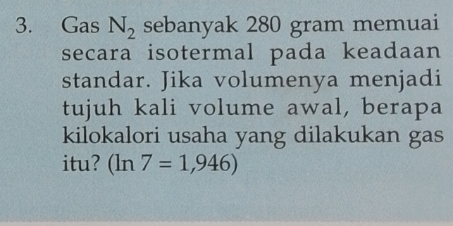 Gas N_2 sebanyak 280 gram memuai 
secara isotermal pada keadaan 
standar. Jika volumenya menjadi 
tujuh kali volume awal, berapa 
kilokalori usaha yang dilakukan gas 
itu? (ln 7=1,946)