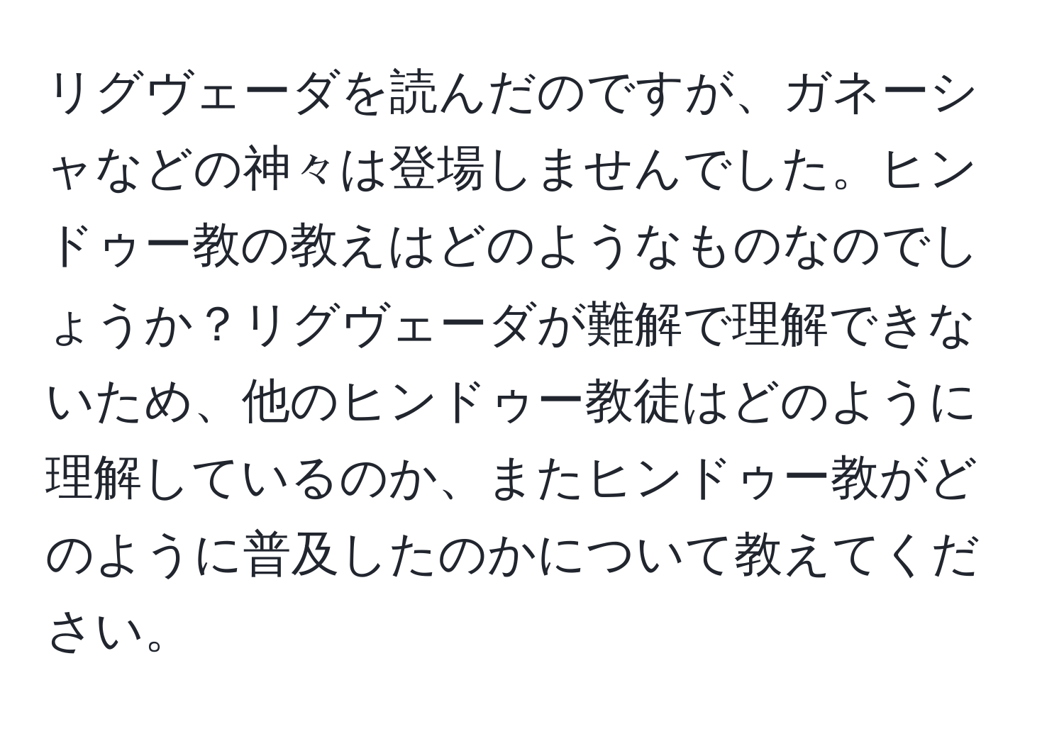 リグヴェーダを読んだのですが、ガネーシャなどの神々は登場しませんでした。ヒンドゥー教の教えはどのようなものなのでしょうか？リグヴェーダが難解で理解できないため、他のヒンドゥー教徒はどのように理解しているのか、またヒンドゥー教がどのように普及したのかについて教えてください。