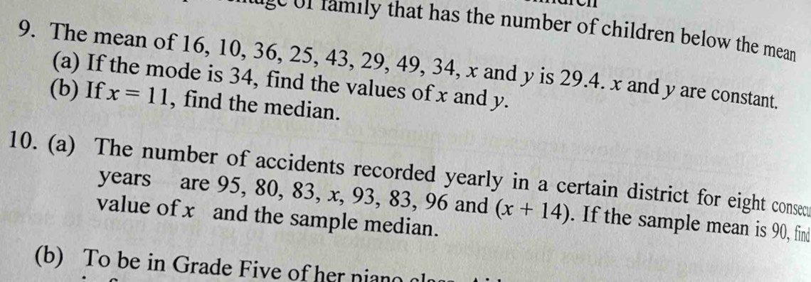 ron 
age of family that has the number of children below the mean 
9. The mean of 16, 10, 36, 25, 43, 29, 49, 34, x and y is 29.4. x and y are constant. 
(a) If the mode is 34, find the values of x and y. 
(b) If x=11 , find the median. 
10. (a) The number of accidents recorded yearly in a certain district for eight consem 
years are 95, 80, 83, x, 93, 83, 96 and (x+14). If the sample mean is 90, find 
value of x and the sample median. 
(b) To be in Grade Five of her niano l