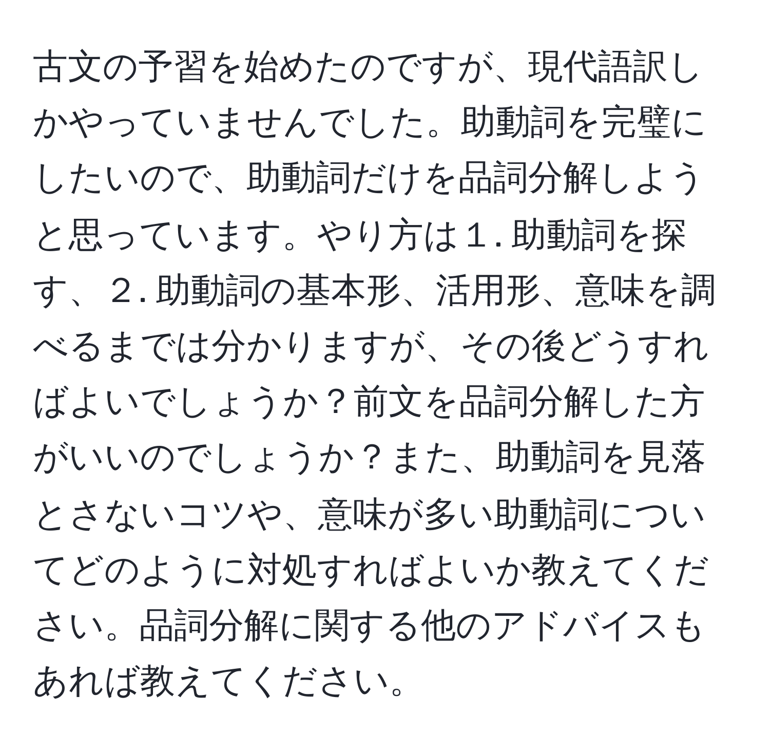 古文の予習を始めたのですが、現代語訳しかやっていませんでした。助動詞を完璧にしたいので、助動詞だけを品詞分解しようと思っています。やり方は１. 助動詞を探す、２. 助動詞の基本形、活用形、意味を調べるまでは分かりますが、その後どうすればよいでしょうか？前文を品詞分解した方がいいのでしょうか？また、助動詞を見落とさないコツや、意味が多い助動詞についてどのように対処すればよいか教えてください。品詞分解に関する他のアドバイスもあれば教えてください。