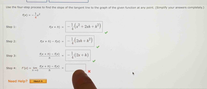 Use the four-step process to find the slope of the tangent line to the graph of the given function at any point. (Simplify your answers completely.)
f(x)=- 1/4 x^2
Step 1: f(x+h)=- 1/4 (x^2+2xh+h^2)
Step 2: f(x+h)-f(x)=- 1/4 (2xh+h^2)
Step 3:  (f(x+h)-f(x))/h =- 1/4 (2x+h)
Step 4: f'(x)=limlimits _hto 0 (f(x+h)-f(x))/h =□ × 
Need Help? Watch it