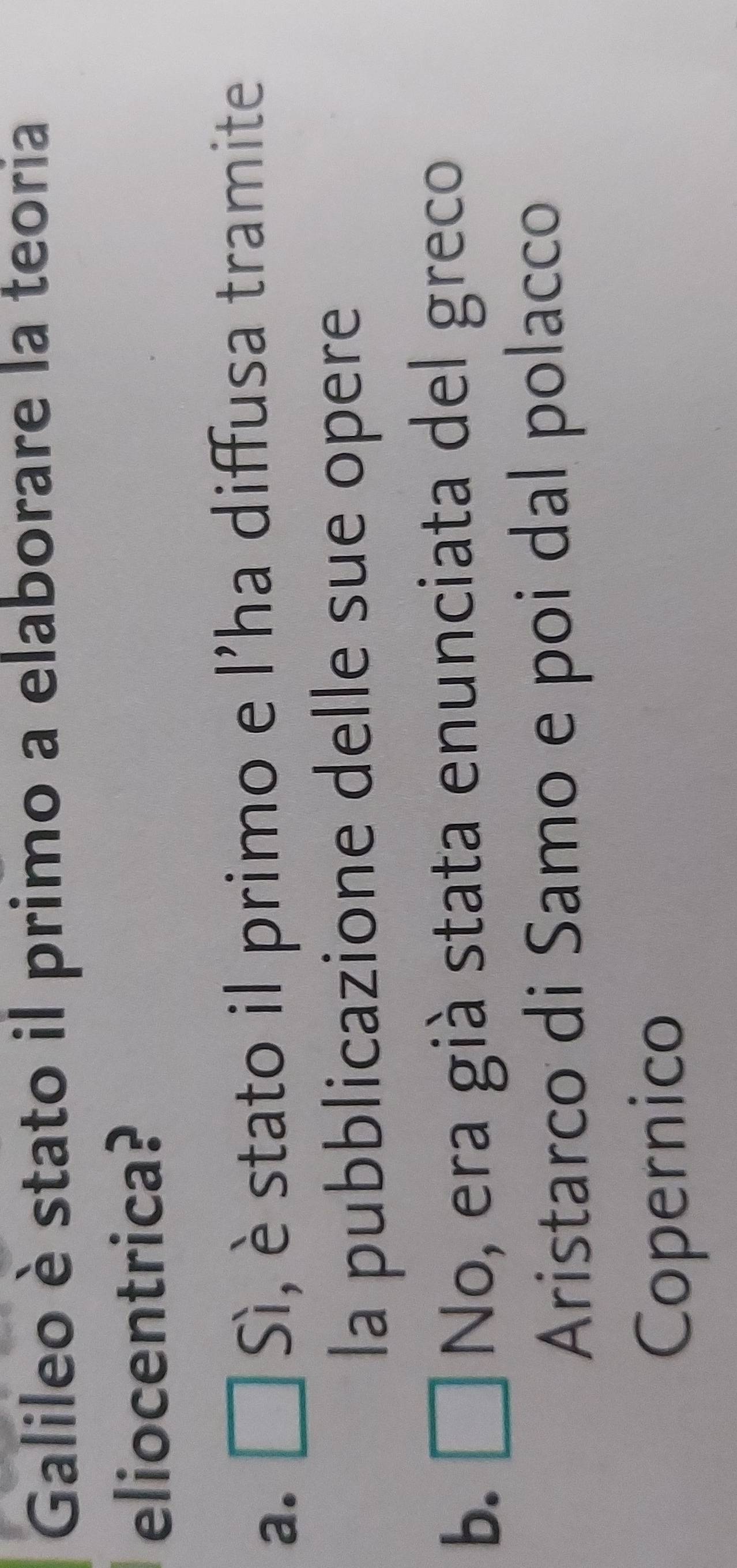 Galileo è stato il primo a elaborare la teoria
eliocentrica?
a. Sì, è stato il primo e l'ha diffusa tramite
la pubblicazione delle sue opere
b. □ No, era già stata enunciata del greco
Aristarco di Samo e poi dal polacco
Copernico
