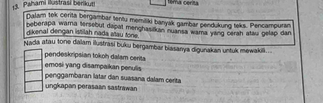 Pahami ilustrasi berikut!
têma cerita
Dalam tek cerita bergambar tentu memiliki banyak gambar pendukung teks. Pencampuran
beberapa warna tersebut dapat menghasilkan nuansa warna yang cerah atau gelap dan
dikenal dengan istilah nada atau fone.
Nada atau tone dalam ilustrasi buku bergambar biasanya digunakan untuk mewakili...
pendeskripsian tokoh dalam cerita
emosi yang disampaikan penulis
penggambaran latar dan suasana dalam cerita
ungkapan perasaan sastrawan