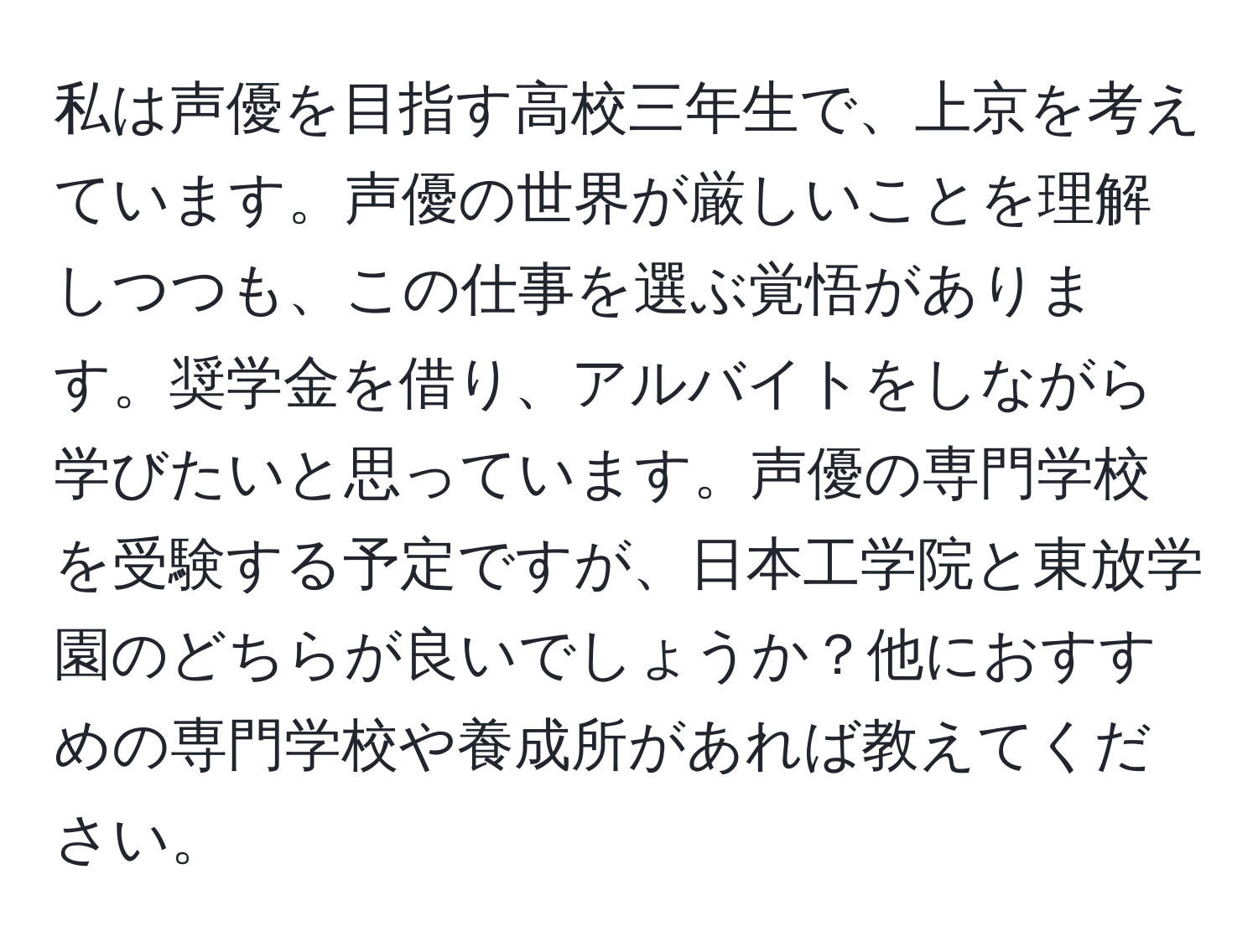 私は声優を目指す高校三年生で、上京を考えています。声優の世界が厳しいことを理解しつつも、この仕事を選ぶ覚悟があります。奨学金を借り、アルバイトをしながら学びたいと思っています。声優の専門学校を受験する予定ですが、日本工学院と東放学園のどちらが良いでしょうか？他におすすめの専門学校や養成所があれば教えてください。