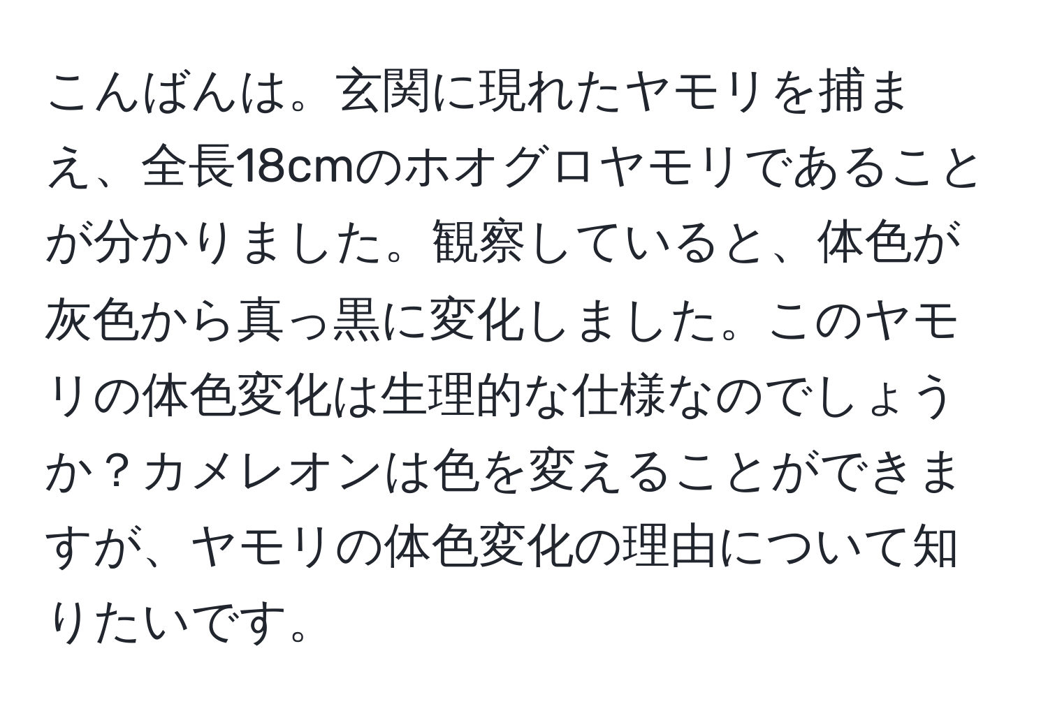 こんばんは。玄関に現れたヤモリを捕まえ、全長18cmのホオグロヤモリであることが分かりました。観察していると、体色が灰色から真っ黒に変化しました。このヤモリの体色変化は生理的な仕様なのでしょうか？カメレオンは色を変えることができますが、ヤモリの体色変化の理由について知りたいです。