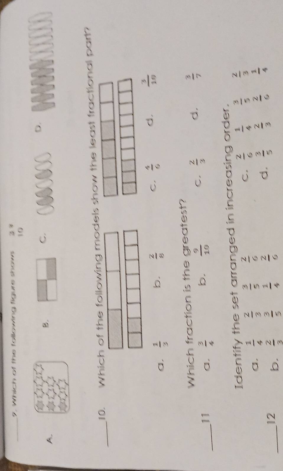 Which of the following figure shows 2 7
10
C.
D.
A.
B.
_10. Which of the following models show the least fractional part?
a.  1/3 
b.  2/8 
C.  4/6 
d.  3/10 
Which fraction is the greatest?
d.  3/7 
_
11
a.  3/4 
b.  9/10 
C.  2/3 
Identify the set arranged in increasing order.
a.  1/4   2/3   3/5   2/6  C.  2/6   1/4   3/5   2/3 
_
12
b.  2/3   3/5   1/4   2/6 
d.  3/5   2/3   2/6   1/4 